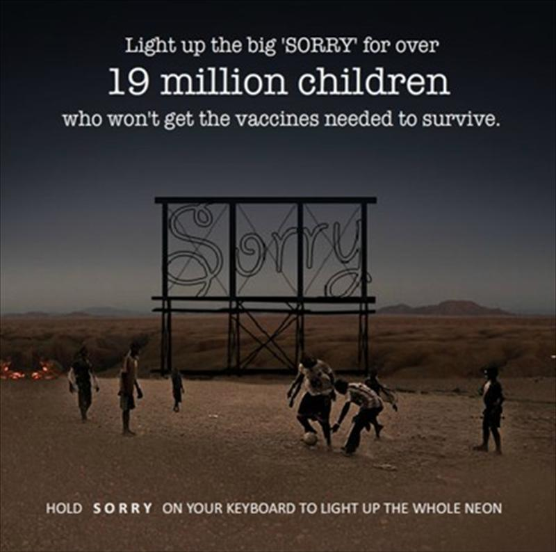 2012年坎城創意節Cyber Lions Competition透過鍵盤輸入的互動方式，作品的概念是只要在鍵盤上按住Sorry鍵，將大型的Sorry霓虹燈點亮，就可以幫助超過1千9百萬的小孩無法獲得疫苗的小孩生存下去。  　　互動過程中會發現，Sorry無法正常發亮（因為鍵盤只有一個r鍵），也代表了對他們說Sorry這件事情並沒有作用。孩童們不在乎你僅是感覺遺憾，他們在乎你為他做了什麼。他們需要的是實際行為，將事情分享出去已獲得真正的幫助，而非個人的遺憾感受。
