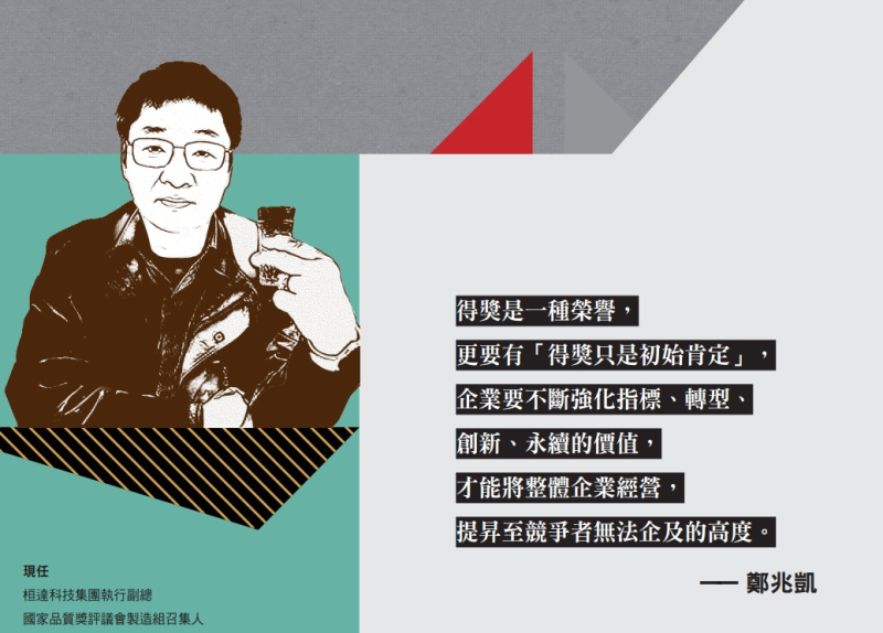 得獎是一種榮譽 更要有「得獎只是初始肯定」 企業要不斷強化指標、轉型 創新、永續的價值 才能將整體企業經營 提昇至競爭者無法企及的高度 ――鄭兆凱